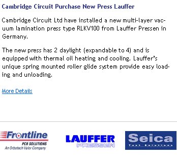Cambridge Circuit Purchase New Press LaufferCambridge Circuit Ltd have installed a new multi-layer vacuum lamination press type RLKV100 from Lauffer Pressen in Germany.The new press has 2 daylight (expandable to 4) and is equipped with thermal oil heating and cooling. Lauffer�s unique spring mounted roller glide system provide easy loading and unloading.More Details